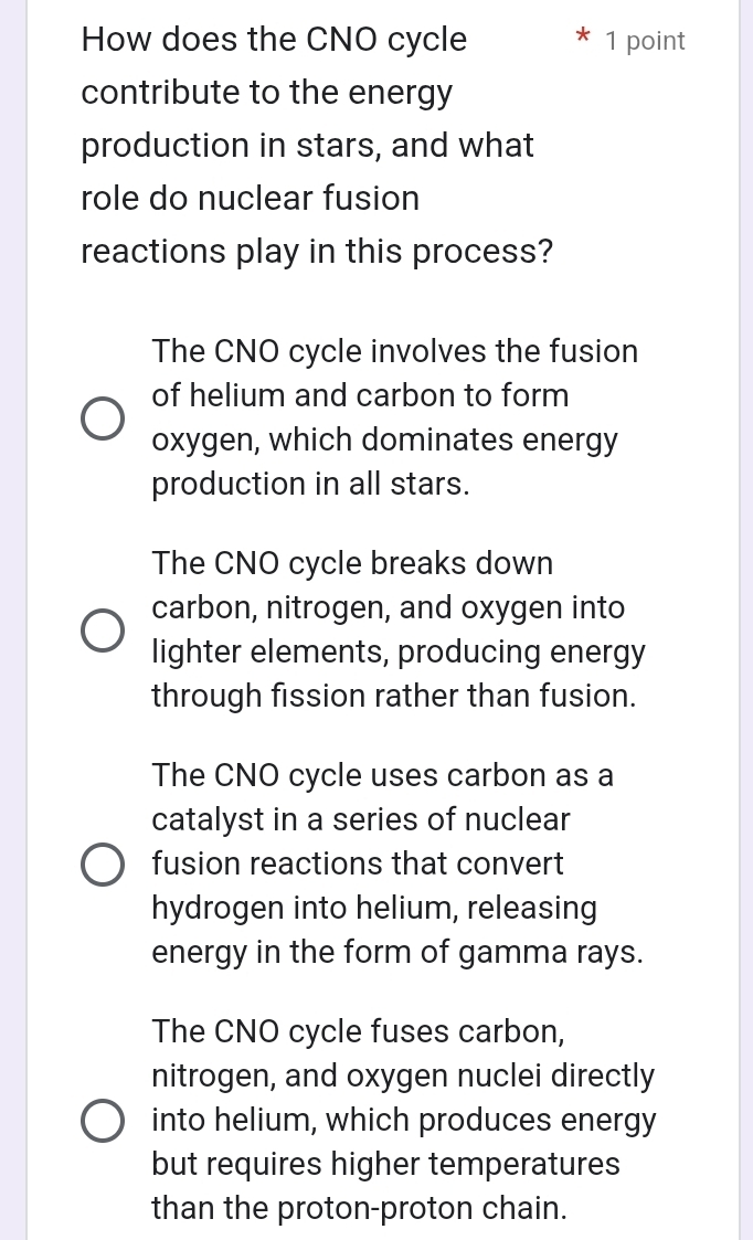 How does the CNO cycle 1 point
contribute to the energy
production in stars, and what
role do nuclear fusion
reactions play in this process?
The CNO cycle involves the fusion
of helium and carbon to form
oxygen, which dominates energy
production in all stars.
The CNO cycle breaks down
carbon, nitrogen, and oxygen into
lighter elements, producing energy
through fission rather than fusion.
The CNO cycle uses carbon as a
catalyst in a series of nuclear
fusion reactions that convert
hydrogen into helium, releasing
energy in the form of gamma rays.
The CNO cycle fuses carbon,
nitrogen, and oxygen nuclei directly
into helium, which produces energy
but requires higher temperatures
than the proton-proton chain.