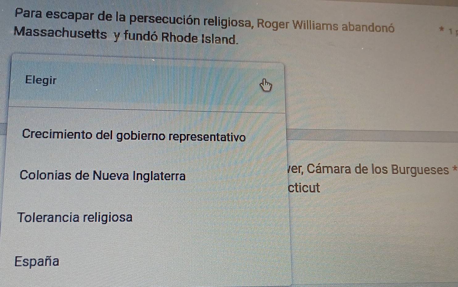 Para escapar de la persecución religiosa, Roger Williams abandonó
* 1 
Massachusetts y fundó Rhode Island.
Elegir
Crecimiento del gobierno representativo
Colonias de Nueva Inglaterra
Ver, Cámara de los Burgueses *
cticut
Tolerancia religiosa
España