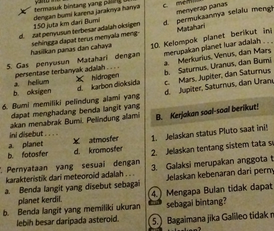 termasuk bintang yang paling 
menyerap panas
dengan bumi karena jaraknya hanya
d. zat penyusun terbesar adalah oksigen d. permukaannya selalu mengh
150 juta km dari Bumi
sehingga dapat terus menyala meng- Matahari
5. Gas penyusun Matahari dengan 10. Kelompok planet berikut ini
hasilkan panas dan cahaya
persentase terbanyak adalah . . . . merupakan planet luar adalah . . .
b. Saturnus, Uranus, dan Bumi
a. helium x hidrogen a. Merkurius, Venus, dan Mars
b. oksigen d. karbon dioksida c. Mars, Jupiter, dan Saturnus
6. Bumi memiliki pelindung alami yang d. Jupiter, Saturnus, dan Uranu
dapat menghadang benda langit yang
akan menabrak Bumi. Pelindung alami B. Kerjakan soal-soal berikut!
ini disebut . . . .
a. planet X atmosfer 1. Jelaskan status Pluto saat ini!
b. fotosfer d. kromosfer 2. Jelaskan tentang sistem tata s
. Pernyataan yang sesuai dengan 3. Galaksi merupakan anggota t
karakteristik dari meteoroid adalah . . .
a. Benda langit yang disebut sebagai Jelaskan kebenaran dari perny
planet kerdil. 4.) Mengapa Bulan tidak dapat
b. Benda langit yang memiliki ukuran sebagai bintang?
lebih besar daripada asteroid. 5. Bagaimana jika Galileo tidak n
-