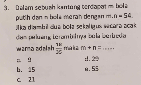 Dalam sebuah kantong terdapat m bola
putih dan n bola merah dengan m.n=54. 
Jika diambil dua bola sekaligus secara acak
dan peluang terambilnya bola berbeda
warna adalah  18/35  maka m+n= _
a. 9 d. 29
b. 15 e. 55
c. 21