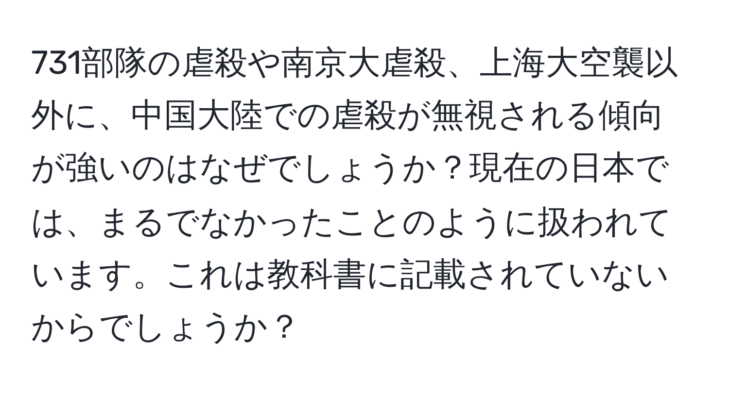 731部隊の虐殺や南京大虐殺、上海大空襲以外に、中国大陸での虐殺が無視される傾向が強いのはなぜでしょうか？現在の日本では、まるでなかったことのように扱われています。これは教科書に記載されていないからでしょうか？