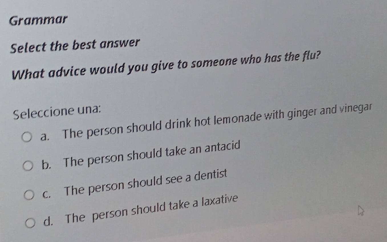 Grammar
Select the best answer
What advice would you give to someone who has the flu?
Seleccione una:
a. The person should drink hot lemonade with ginger and vinegar
b. The person should take an antacid
c. The person should see a dentist
d. The person should take a laxative