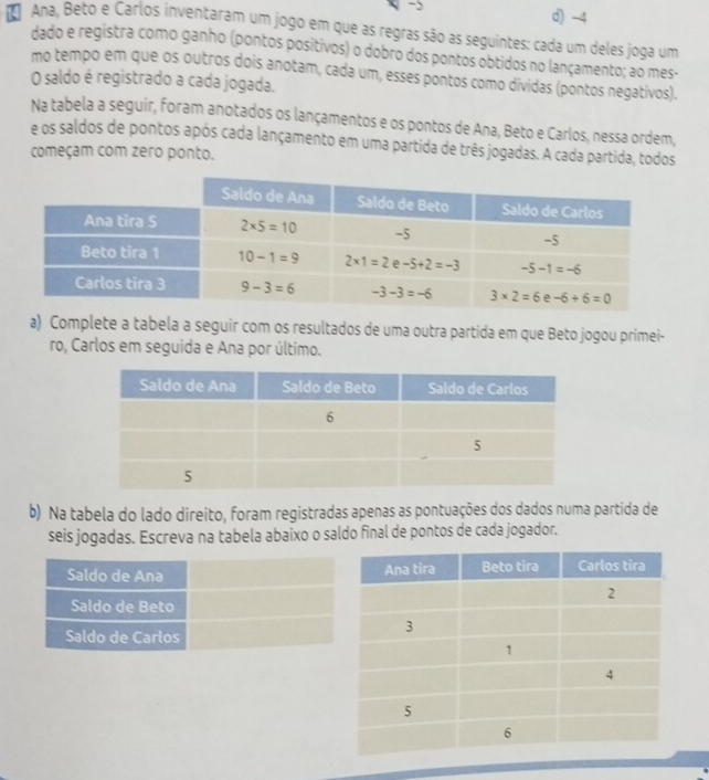 >
d) -4
* Ana, Beto e Carlos inventaram um jogo em que as regras são as seguintes: cada um deles joga um
dado e registra como ganho (pontos positivos) o dobro dos pontos obtidos no lançamento; ao mes-
mo tempo em que os outros dois anotam, cada um, esses pontos como dividas (pontos negativos).
O saldo é registrado a cada jogada.
Na tabela a seguir, foram anotados os lançamentos e os pontos de Ana, Beto e Carlos, nessa ordem,
e os saldos de pontos após cada lançamento em uma partida de três jogadas. A cada partida, todos
começam com zero ponto.
a) Complete a tabela a seguir com os resultados de uma outra partida em que Beto jogou primei-
ro, Carlos em seguida e Ana por último.
b) Na tabela do lado direito, foram registradas apenas as pontuações dos dados numa partida de
seis jogadas. Escreva na tabela abaixo o saldo final de pontos de cada jogador.