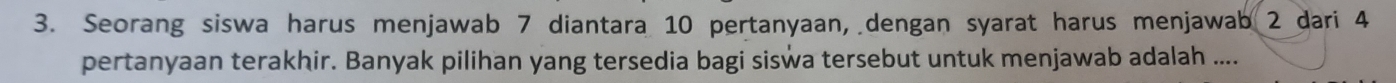 Seorang siswa harus menjawab 7 diantara 10 pertanyaan, dengan syarat harus menjawab 2 dari 4
pertanyaan terakhir. Banyak pilihan yang tersedia bagi siswa tersebut untuk menjawab adalah ....