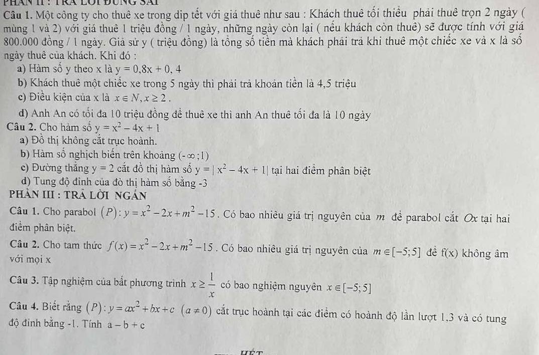 Phàn II : TRa LOi Đung Sãi
Câu 1. Một công ty cho thuê xe trong dip tết với giá thuê như sau : Khách thuê tối thiểu phải thuê trọn 2 ngày (
mùng 1 và 2) với giá thuê 1 triệu đồng / 1 ngày, những ngày còn lại ( nếu khách còn thuê) sẽ được tính với giá
800.000 đồng / 1 ngày. Giả sử y ( triệu đồng) là tổng số tiền mà khách phái trả khi thuê một chiếc xe và x là số
ngày thuê của khách. Khi đó :
a) Hàm số y theo x là y=0,8x+0,4
b) Khách thuê một chiếc xe trong 5 ngày thì phải trả khoản tiền là 4,5 triệu
c) Điều kiện của x là x∈ N,x≥ 2.
d) Anh An có tối đa 10 triệu đồng đề thuê xe thì anh An thuê tối đa là 10 ngày
Câu 2. Cho hàm số y=x^2-4x+1
a) Đồ thị không cắt trục hoành.
b) Hàm số nghịch biến trên khoảng (-∈fty ;1)
c) Đường thắng y=2 cắt đồ thị hàm số y=|x^2-4x+1| tại hai điểm phân biệt
d) Tung độ đỉnh của đò thị hàm số bằng -3
PHầN III : TRả LờI nGản
Câu 1. Cho parabol (P):y=x^2-2x+m^2-15 Có bao nhiêu giá trị nguyên của m đề parabol cắt Ox tại hai
điểm phân biệt.
Câu 2. Cho tam thức f(x)=x^2-2x+m^2-15 Có bao nhiêu giá trị nguyên của m∈ [-5;5] đề f(x) không âm
với mọi x
Câu 3. Tập nghiệm của bất phương trình x≥  1/x  có bao nghiệm nguyên x∈ [-5;5]
Câu 4. Biết rằng (P): y=ax^2+bx+c(a!= 0) cắt trục hoành tại các điểm có hoành độ lần lượt 1,3 và có tung
độ đỉnh bắng -1. Tính a-b+c