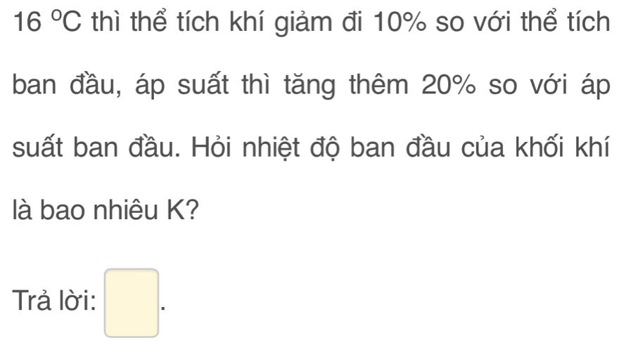 16°C thì thể tích khí giảm đi 10% so với thể tích 
ban đầu, áp suất thì tăng thêm 20% so với áp 
suất ban đầu. Hỏi nhiệt độ ban đầu của khối khí 
là bao nhiêu K? 
Trả lời: □ .