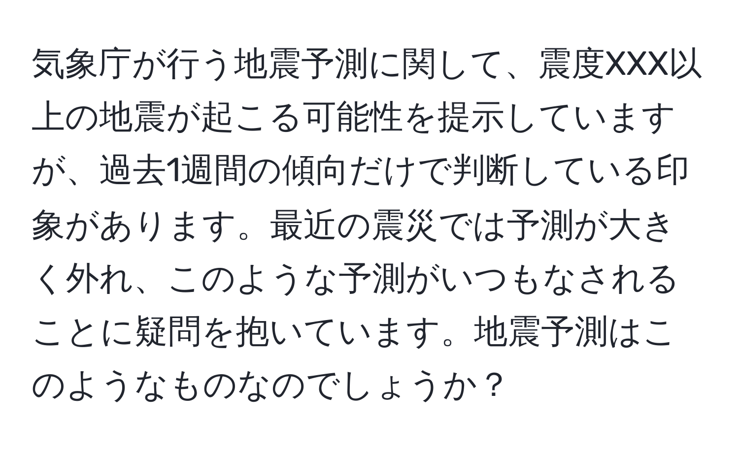 気象庁が行う地震予測に関して、震度XXX以上の地震が起こる可能性を提示していますが、過去1週間の傾向だけで判断している印象があります。最近の震災では予測が大きく外れ、このような予測がいつもなされることに疑問を抱いています。地震予測はこのようなものなのでしょうか？