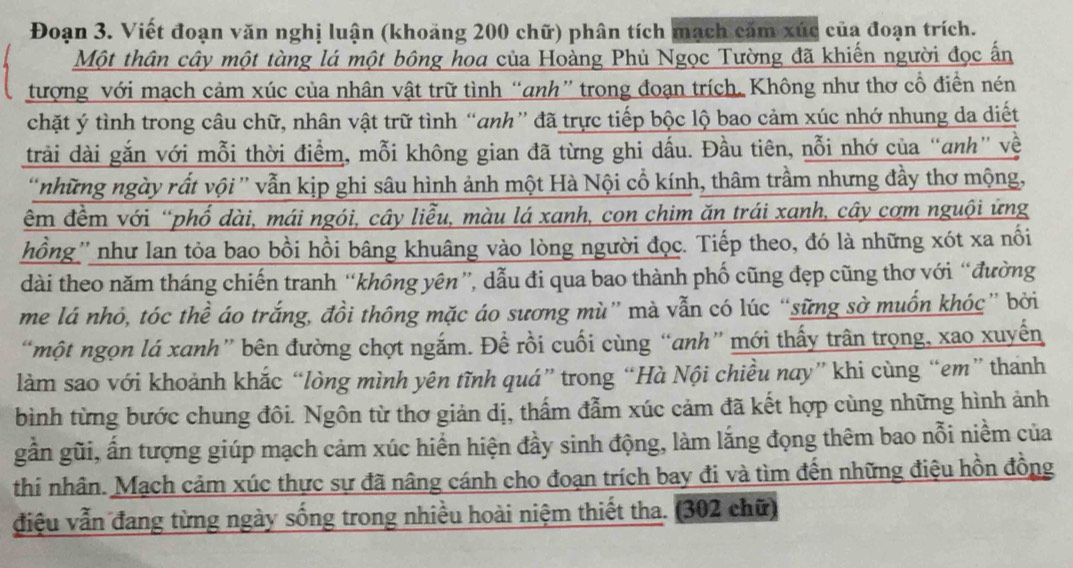 Đoạn 3. Viết đoạn văn nghị luận (khoảng 200 chữ) phân tích mạch cảm xúc của đoạn trích.
Một thân cây một tàng lá một bông hoa của Hoàng Phủ Ngọc Tường đã khiến người đọc ấn
tượng với mạch cảm xúc của nhân vật trữ tình “anh” trong đoạn trích. Không như thơ cổ điển nén
chặt ý tình trong câu chữ, nhân vật trữ tình “anh” đã trực tiếp bộc lộ bao cảm xúc nhớ nhung da diết
trải dài gắn với mỗi thời điểm, mỗi không gian đã từng ghi dấu. Đầu tiên, nỗi nhớ của “anh” về
'những ngày rất vội ” vẫn kịp ghi sâu hình ảnh một Hà Nội cổ kính, thâm trầm nhưng đầy thơ mộng,
êm đềm với “phố dài, mái ngói, cây liễu, màu lá xanh, con chim ăn trái xanh, cây cơm nguội ứng
hồng'' như lan tỏa bao bồi hồi bâng khuâng vào lòng người đọc. Tiếp theo, đó là những xót xa nối
dài theo năm tháng chiến tranh “không yên”, dẫu đi qua bao thành phố cũng đẹp cũng thơ với “đường
me lá nhỏ, tóc thể áo trắng, đồi thông mặc áo sương mù” mà vẫn có lúc “sững sở muốn khóc” bởi
“một ngọn lá xanh” bên đường chợt ngắm. Để rồi cuối cùng “anh” mới thấy trân trọng, xao xuyến
làm sao với khoảnh khắc “lòng mình yên tĩnh quá” trong “Hà Nội chiều nay” khi cùng “em” thanh
bình từng bước chung đôi. Ngôn từ thơ giản dị, thẩm đẫm xúc cảm đã kết hợp cùng những hình ảnh
gần gũi, ấn tượng giúp mạch cảm xúc hiển hiện đầy sinh động, làm lắng đọng thêm bao nỗi niềm của
thi nhân. Mạch cảm xúc thực sự đã nâng cánh cho đoạn trích bay đi và tìm đến những điệu hồn đồng
điệu vẫn đang từng ngày sống trong nhiều hoài niệm thiết tha. (302 chữ)