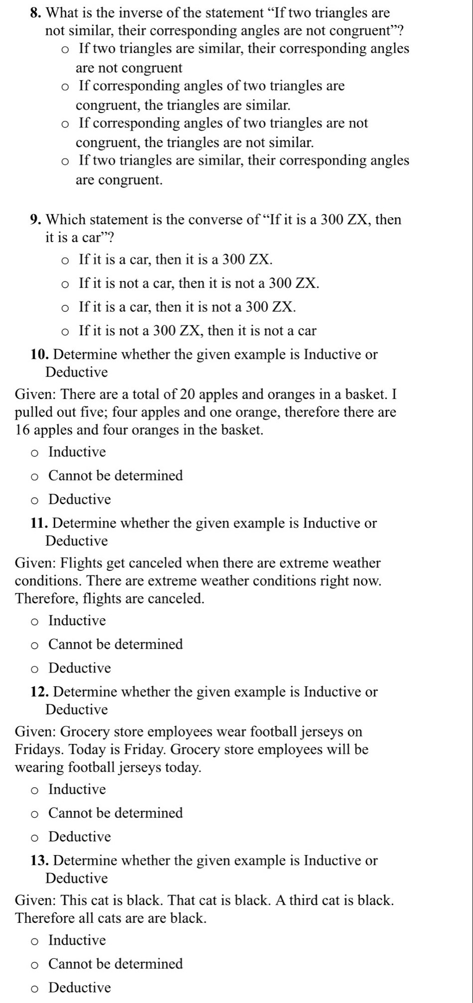 What is the inverse of the statement “If two triangles are
not similar, their corresponding angles are not congruent”?
○ If two triangles are similar, their corresponding angles
are not congruent
If corresponding angles of two triangles are
congruent, the triangles are similar.
If corresponding angles of two triangles are not
congruent, the triangles are not similar.
If two triangles are similar, their corresponding angles
are congruent.
9. Which statement is the converse of “If it is a 300 ZX, then
it is a car”?
If it is a car, then it is a 300 ZX.
If it is not a car, then it is not a 300 ZX.
If it is a car, then it is not a 300 ZX.
If it is not a 300 ZX, then it is not a car
10. Determine whether the given example is Inductive or
Deductive
Given: There are a total of 20 apples and oranges in a basket. I
pulled out five; four apples and one orange, therefore there are
16 apples and four oranges in the basket.
Inductive
Cannot be determined
Deductive
11. Determine whether the given example is Inductive or
Deductive
Given: Flights get canceled when there are extreme weather
conditions. There are extreme weather conditions right now.
Therefore, flights are canceled.
Inductive
Cannot be determined
Deductive
12. Determine whether the given example is Inductive or
Deductive
Given: Grocery store employees wear football jerseys on
Fridays. Today is Friday. Grocery store employees will be
wearing football jerseys today.
Inductive
Cannot be determined
Deductive
13. Determine whether the given example is Inductive or
Deductive
Given: This cat is black. That cat is black. A third cat is black.
Therefore all cats are are black.
Inductive
Cannot be determined
Deductive