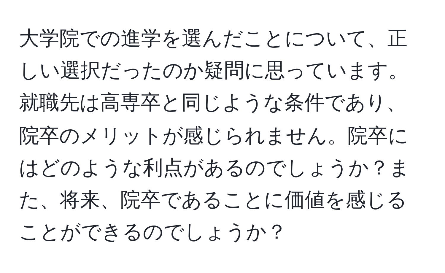 大学院での進学を選んだことについて、正しい選択だったのか疑問に思っています。就職先は高専卒と同じような条件であり、院卒のメリットが感じられません。院卒にはどのような利点があるのでしょうか？また、将来、院卒であることに価値を感じることができるのでしょうか？