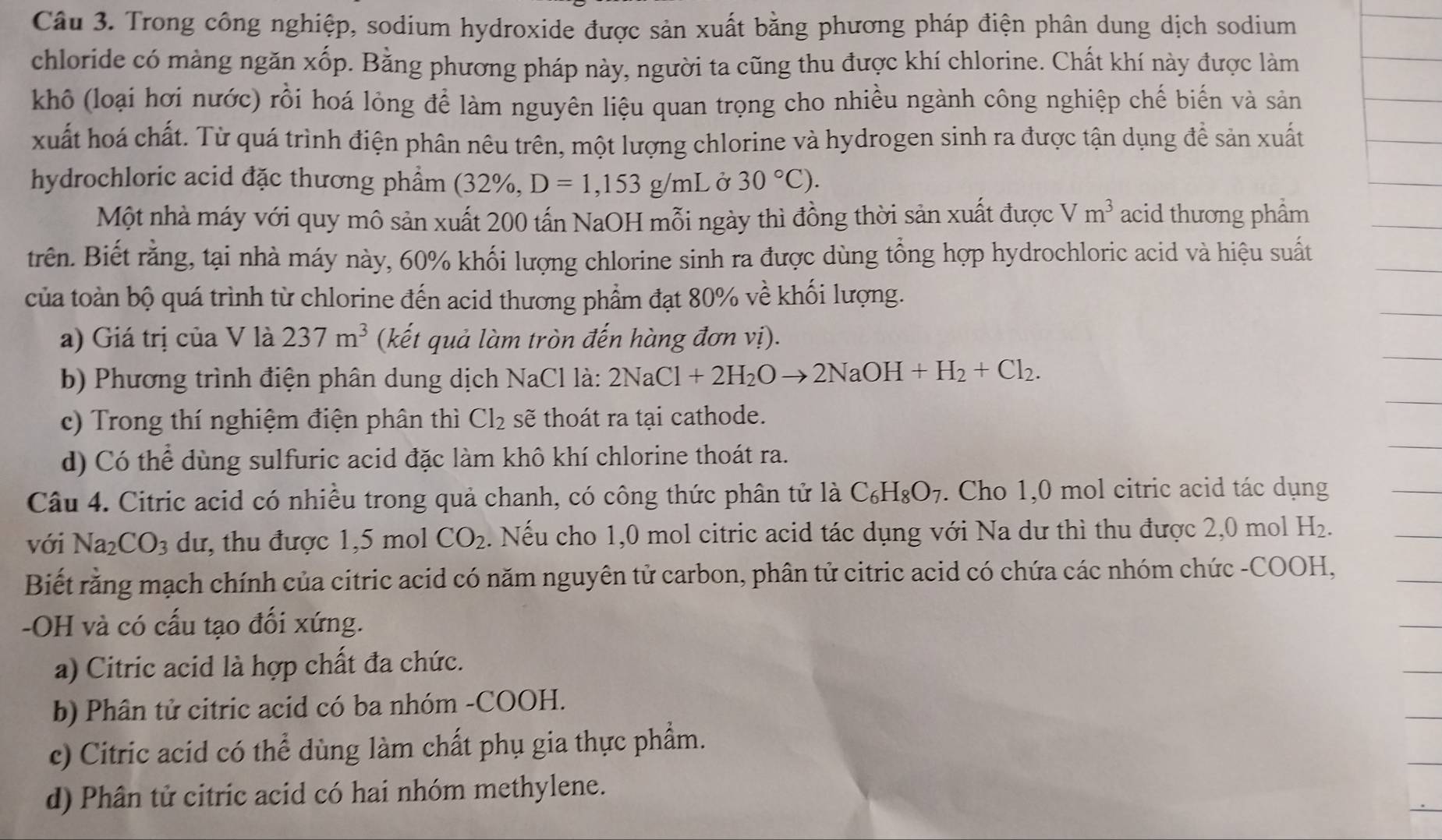 Trong công nghiệp, sodium hydroxide được sản xuất bằng phương pháp điện phân dung dịch sodium
chloride có màng ngăn xốp. Bằng phương pháp này, người ta cũng thu được khí chlorine. Chất khí này được làm
khô (loại hợi nước) rồi hoá lỏng để làm nguyên liệu quan trọng cho nhiều ngành công nghiệp chế biến và sản
xuất hoá chất. Từ quá trình điện phân nêu trên, một lượng chlorine và hydrogen sinh ra được tận dụng đề sản xuất
hydrochloric acid đặc thương phẩm (32% , D=1,153g/mL Ở 30°C).
Một nhà máy với quy mô sản xuất 200 tấn NaOH mỗi ngày thì đồng thời sản xuất được Vm^3 acid thương phẩm
trên. Biết rằng, tại nhà máy này, 60% khối lượng chlorine sinh ra được dùng tổng hợp hydrochloric acid và hiệu suất
của toàn bộ quá trình từ chlorine đến acid thương phẩm đạt 80% về khối lượng.
a) Giá trị của V là 237m^3 (kết quả làm tròn đến hàng đơn vị).
b) Phương trình điện phân dung dịch NaCl là: 2NaCl+2H_2Oto 2NaOH+H_2+Cl_2.
c) Trong thí nghiệm điện phân thì Cl_2 sẽ thoát ra tại cathode.
d) Có thể dùng sulfuric acid đặc làm khô khí chlorine thoát ra.
Câu 4. Citric acid có nhiều trong quả chanh, có công thức phân tử là C_6H_8O_7. Cho 1,0 mol citric acid tác dụng
với Na_2CO_3 dư, thu được 1,5 mol CO_2 2. Nếu cho 1,0 mol citric acid tác dụng với Na dư thì thu được 2,0 mol H_2.
Biết rằng mạch chính của citric acid có năm nguyên tử carbon, phân tử citric acid có chứa các nhóm chức -COOH,
-OH và có cấu tạo đối xứng.
a) Citric acid là hợp chất đa chức.
b) Phân tử citric acid có ba nhóm -COOH.
c) Citric acid có thể dùng làm chất phụ gia thực phẩm.
d) Phân tử citric acid có hai nhóm methylene.