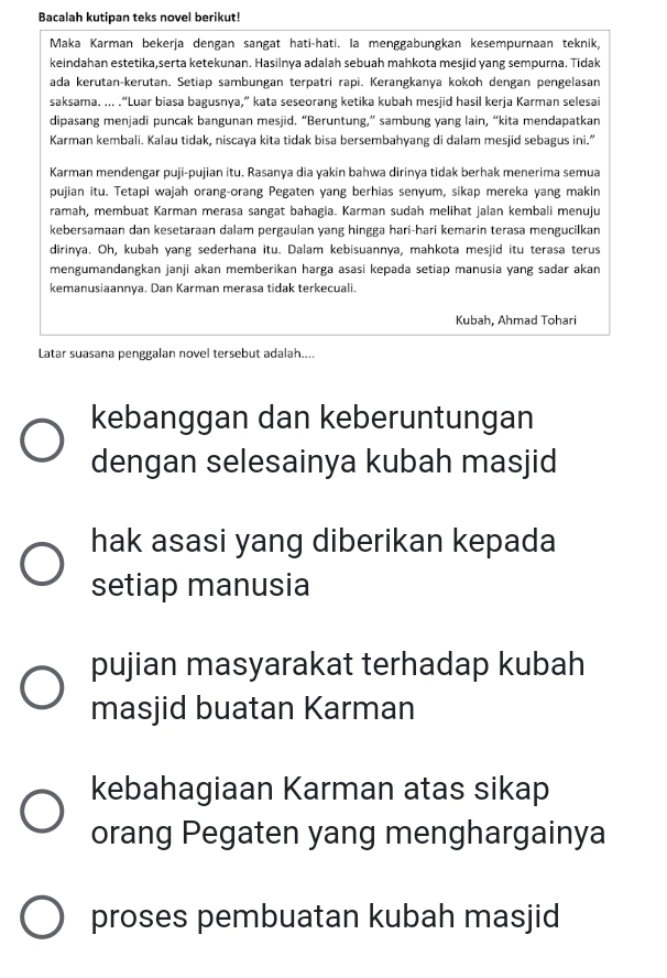 Bacalah kutipan teks novel berikut!
Maka Karman bekerja dengan sangat hati-hati. Ia menggabungkan kesempurnaan teknik,
keindahan estetika,serta ketekunan. Hasilnya adalah sebuah mahkota mesjid yang sempurna. Tidak
ada kerutan-kerutan. Setiap sambungan terpatri rapi. Kerangkanya kokoh dengan pengelasan
saksama. ... .“Luar biasa bagusnya,” kata seseorang ketika kubah mesjid hasil kerja Karman selesai
dipasang menjadi puncak bangunan mesjid. “Beruntung,” sambung yang lain, “kita mendapatkan
Karman kembali. Kalau tidak, niscaya kita tidak bisa bersembahyang di dalam mesjid sebagus ini.”
Karman mendengar puji-pujian itu. Rasanya dia yakin bahwa dirinya tidak berhak menerima semua
pujian itu. Tetapi wajah orang-orang Pegaten yang berhias senyum, sikap mereka yang makin
ramah, membuat Karman merasa sangat bahagia. Karman sudah melihat jalan kembali menuju
kebersamaan dan kesetaraan dalam pergaulan yang hingga hari-hari kemarin terasa mengucilkan
dirinya. Oh, kubah yang sederhana itu. Dalam kebisuannya, mahkota mesjid itu terasa terus
mengumandangkan janji akan memberikan harga asasi kepada setiap manusia yang sadar akan
kemanusiaannya. Dan Karman merasa tidak terkecuali.
Kubah, Ahmad Tohari
Latar suasana penggalan novel tersebut adalah....
kebanggan dan keberuntungan
dengan selesainya kubah masjid
hak asasi yang diberikan kepada
setiap manusia
pujian masyarakat terhadap kubah
masjid buatan Karman
kebahagiaan Karman atas sikap
orang Pegaten yang menghargainya
proses pembuatan kubah masjid