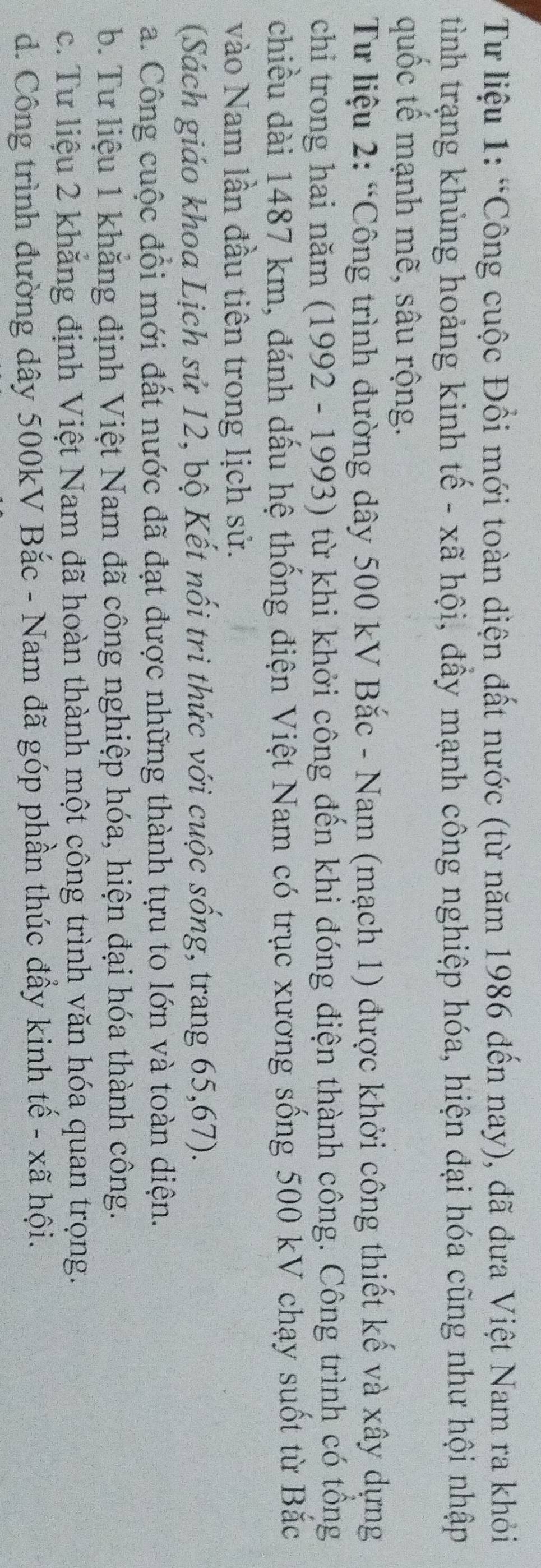 Từ liệu 1: “Công cuộc Đổi mới toàn diện đất nước (từ năm 1986 đến nay), đã dưa Việt Nam ra khỏi
tình trạng khủng hoảng kinh tế - xã hội, đầy mạnh công nghiệp hóa, hiện đại hóa cũng như hội nhập
quốc tế mạnh mẽ, sâu rộng.
Từ liệu 2: “Công trình đường dây 500 kV Bắc - Nam (mạch 1) được khởi công thiết kế và xây dựng
chi trong hai năm (1992 - 1993) từ khi khởi công đến khi đóng điện thành công. Công trình có tổng
chiều dài 1487 km, đánh dấu hệ thống điện Việt Nam có trục xương sống 500 kV chạy suốt từ Bắc
vào Nam lần đầu tiên trong lịch sử.
(Sách giáo khoa Lịch sử 12, bộ Kết nối tri thức với cuộc sống, trang 65,67).
a. Công cuộc đổi mới đất nước đã đạt được những thành tựu to lớn và toàn diện.
b. Tư liệu 1 khăng định Việt Nam đã công nghiệp hóa, hiện đại hóa thành công.
c. Tư liệu 2 khăng định Việt Nam đã hoàn thành một công trình văn hóa quan trọng.
d. Công trình đường dây 500kV Bắc - Nam đã góp phần thúc đẩy kinh tế - xã hội.