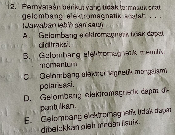 Pernyataan berikut yang tidak termasuk sifat
gelombang elektromagnetik adalah . . .
(Jawaban lebih dari satu)
A. Gelombang elektromagnetik tidak dapat
didifraksi.
B. Gelombang elektromagnetik memiliki
momentum.
C. Gelombang elektromagnetik mengalami
polarisasi.
D. Gelombang elektromagnetik dapat di-
pantulkan.
E. Gelombang elektromagnetik tidak dapat
dibelokkan oleh medan listrik.