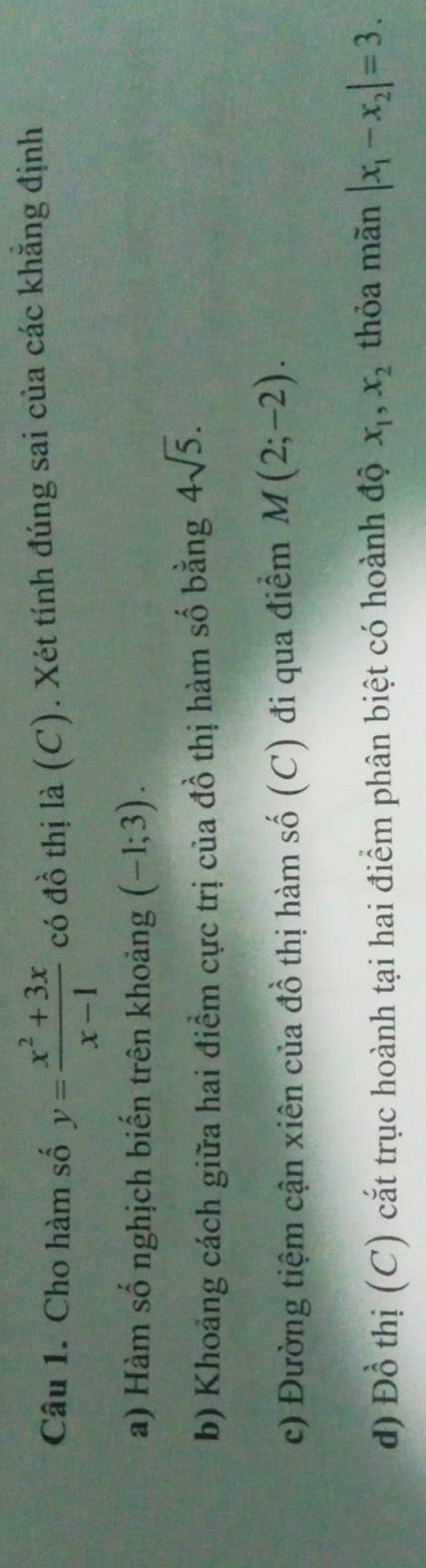 Cho hàm số y= (x^2+3x)/x-1  có đồ thị là (C). Xét tính đúng sai của các khăng định 
a) Hàm số nghịch biến trên khoảng (-1;3). 
b) Khoảng cách giữa hai điểm cực trị của đồ thị hàm số bằng 4sqrt(5). 
c) Đường tiệm cận xiên của đồ thị hàm số (C) đi qua điểm M(2;-2). 
d) Đồ thị (C) cắt trục hoành tại hai điểm phân biệt có hoành độ x_1, x_2 thỏa mãn |x_1-x_2|=3.