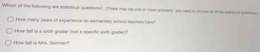 Which of the following are statistical questions? (There may be one or more answers; you need to choose all of the statistical questions.) 
How many years of experience do elementary school teachers have? 
How tall is a sixth grader (not a specific sixth grader)? 
How tall is Mrs. Gorman?