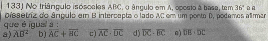 No triângulo isósceles ABC, o ângulo em A, oposto à base, tem 36° e a
bissetriz do ângulo em B intercepta o lado AC em um ponto D, podemos afirmar
que é igual a :
a) overline (AB)^2 b) overline AC+overline BC c) overline AC· overline DC d) overline DC· overline BC e) overline DB· overline DC