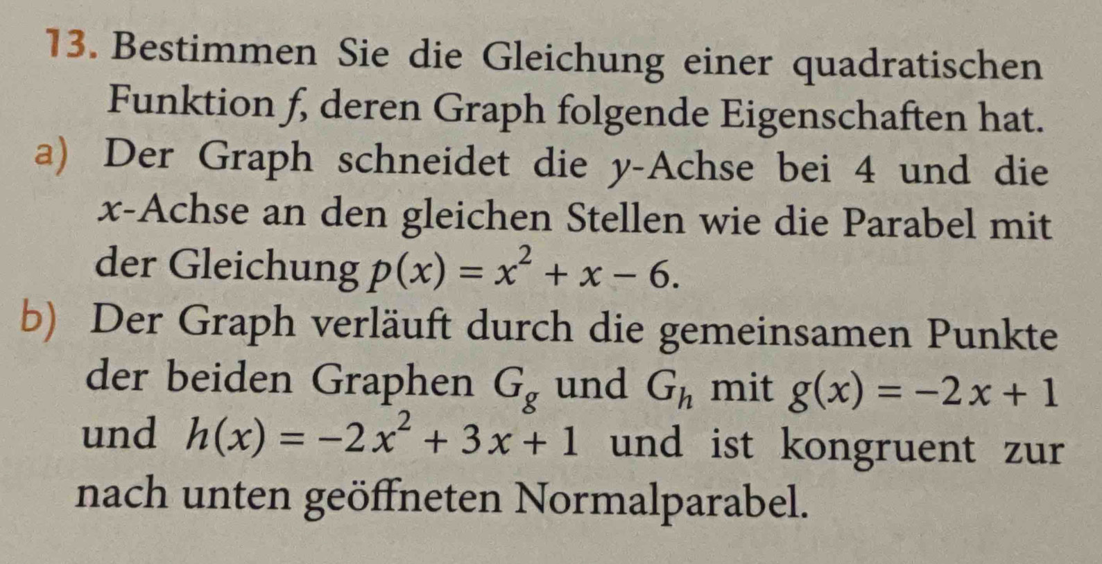 Bestimmen Sie die Gleichung einer quadratischen 
Funktion f, deren Graph folgende Eigenschaften hat. 
a) Der Graph schneidet die y -Achse bei 4 und die
x -Achse an den gleichen Stellen wie die Parabel mit 
der Gleichung p(x)=x^2+x-6. 
b) Der Graph verläuft durch die gemeinsamen Punkte 
der beiden Graphen G_g und G_h mit g(x)=-2x+1
und h(x)=-2x^2+3x+1 und ist kongruent zur 
nach unten geöffneten Normalparabel.