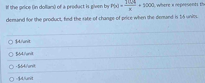 If the price (in dollars) of a product is given by P(x)= 1024/x +1000 , where x represents th
demand for the product, find the rate of change of price when the demand is 16 units.
$4/unit
$64/unit
-$64/unit
-$4/unit