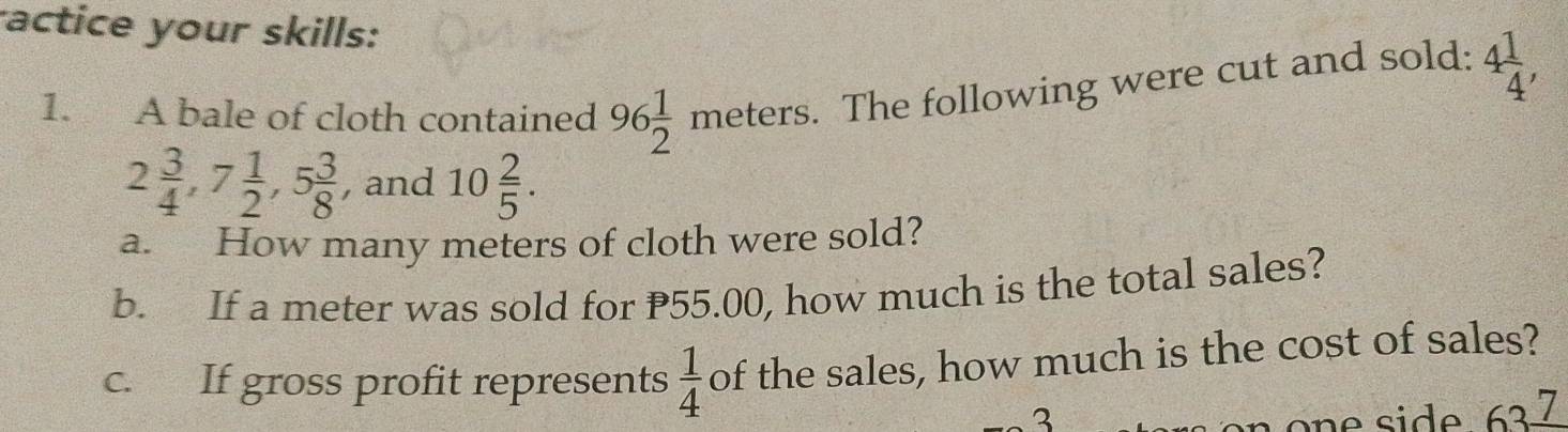 actice your skills: 4 1/4 , 
1. A bale of cloth contained 96 1/2 meters. . The following were cut and sold:
2 3/4 , 7 1/2 , 5 3/8  , and 10 2/5 . 
a. How many meters of cloth were sold? 
b. If a meter was sold for P55.00, how much is the total sales? 
c. If gross profit represents  1/4  of the sales, how much is the cost of sales? 
3 
one side 637