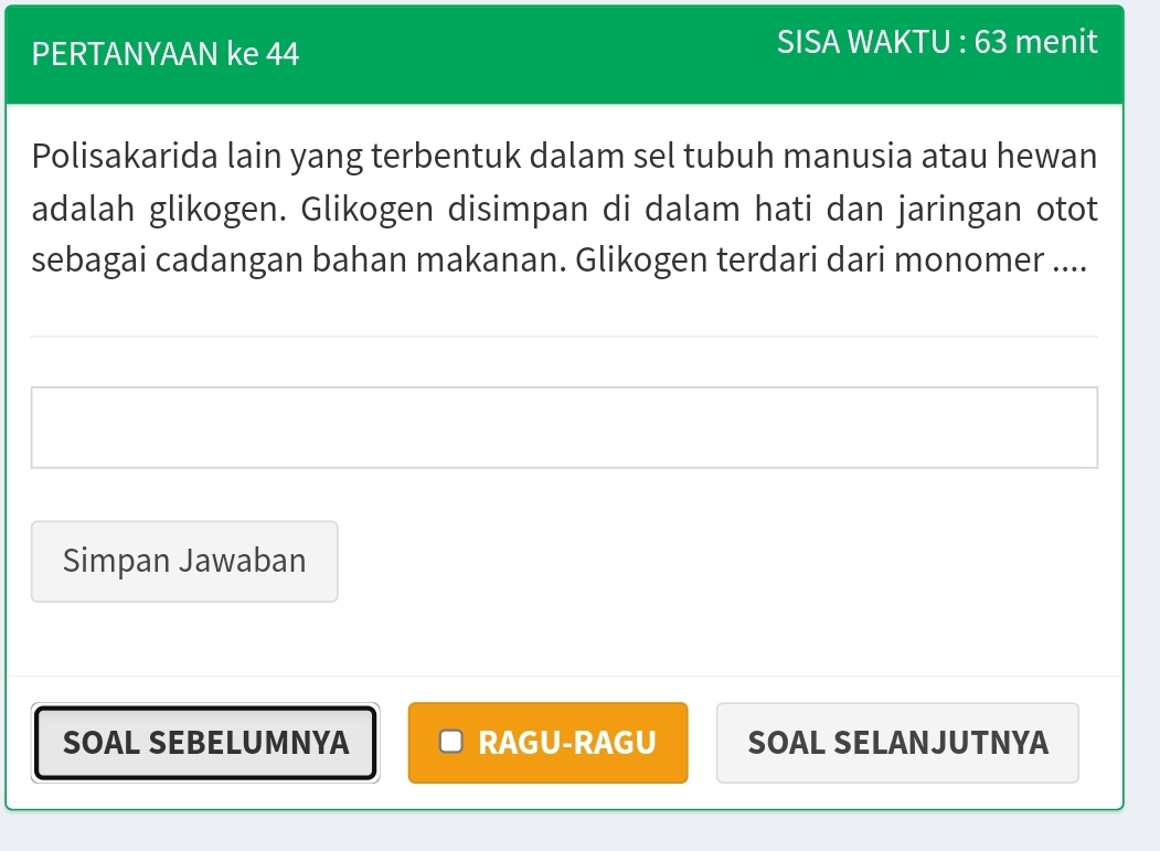 PERTANYAAN ke 44 SISA WAKTU : 63 menit 
Polisakarida lain yang terbentuk dalam sel tubuh manusia atau hewan 
adalah glikogen. Glikogen disimpan di dalam hati dan jaringan otot 
sebagai cadangan bahan makanan. Glikogen terdari dari monomer .... 
Simpan Jawaban 
SOAL SEBELUMNYA RAGU-RAGU SOAL SELANJUTNYA