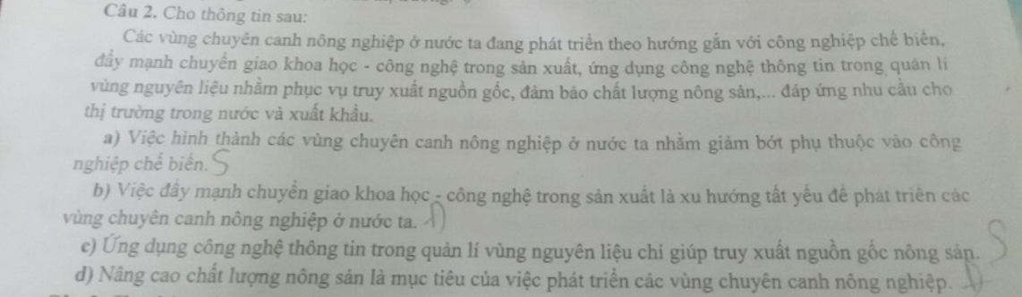 Cho thông tin sau: 
Các vùng chuyên canh nông nghiệp ở nước ta đang phát triển theo hướng gắn với công nghiệp chế biển, 
đầy mạnh chuyển giao khoa học - công nghệ trong sản xuất, ứng dụng công nghệ thông tin trong quán lí 
vùng nguyên liệu nhằm phục vụ truy xuất nguồn gốc, đảm bảo chất lượng nông sản,... đáp ứng nhu cầu cho 
thị trường trong nước và xuất khẩu. 
a) Việc hình thành các vùng chuyên canh nông nghiệp ở nước ta nhằm giảm bớt phụ thuộc vào công 
nghiệp chế biển. 
b) Việc đây mạnh chuyển giao khoa học - công nghệ trong sản xuất là xu hướng tất yếu để phát triên các 
vùng chuyên canh nông nghiệp ở nước ta. 
c) Ứng dụng công nghệ thông tin trong quản lí vùng nguyên liệu chi giúp truy xuất nguồn gốc nông sản. 
d) Nâng cao chất lượng nông sản là mục tiêu của việc phát triển các vùng chuyên canh nông nghiệp.