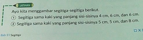 latihan 
Ayo kita menggambar segitiga-segitiga berikut. 
① Segitiga sama kaki yang panjang sisi-sisinya 4 cm, 6 cm, dan 6 cm. 
② Segitiga sama kaki yang panjang sisi-sisinya 5 cm, 5 cm, dan 8 cm. 
□ x 
Bab 11 Segitiga