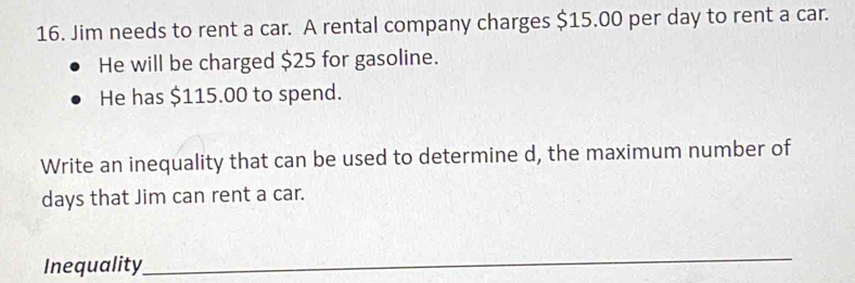 Jim needs to rent a car. A rental company charges $15.00 per day to rent a car. 
He will be charged $25 for gasoline. 
He has $115.00 to spend. 
Write an inequality that can be used to determine d, the maximum number of
days that Jim can rent a car. 
Inequality 
_