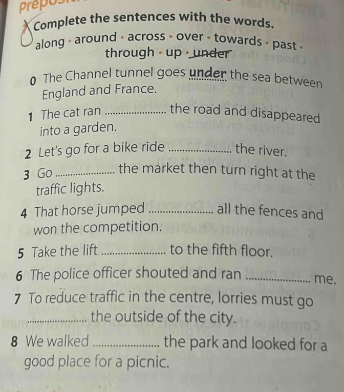 prepos 
Complete the sentences with the words. 
along - around - across - over - towards - past 
through - up · under 
0 The Channel tunnel goes under the sea between 
England and France. 
1 The cat ran_ 
the road and disappeared 
into a garden. 
2 Let’s go for a bike ride _the river. 
3 Go_ 
the market then turn right at the 
traffic lights. 
4 That horse jumped _all the fences and 
won the competition. 
5 Take the lift _to the fifth floor. 
6 The police officer shouted and ran_ 
me. 
7 To reduce traffic in the centre, lorries must go 
_the outside of the city. 
8 We walked _the park and looked for a 
good place for a picnic.