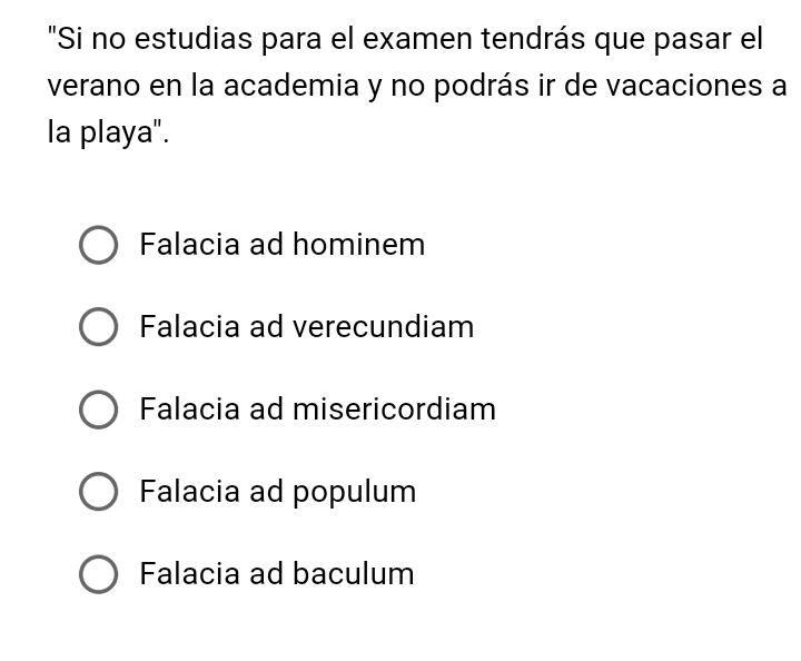 "Si no estudias para el examen tendrás que pasar el
verano en la academia y no podrás ir de vacaciones a
la playa".
Falacia ad hominem
Falacia ad verecundiam
Falacia ad misericordiam
Falacia ad populum
Falacia ad baculum