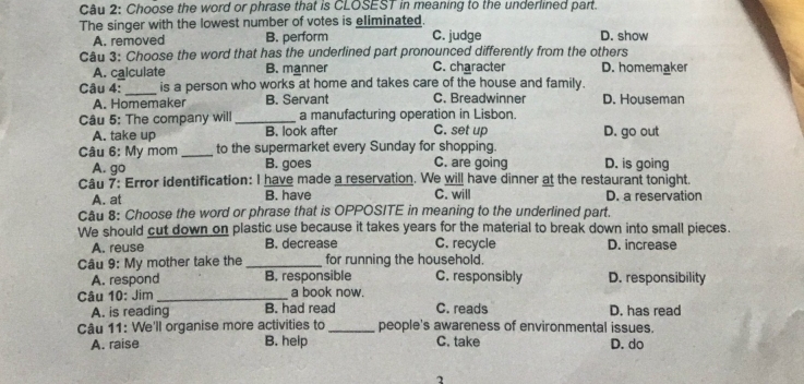 Choose the word or phrase that is CLOSEST in meaning to the underlined part.
The singer with the lowest number of votes is eliminated.
A. removed B. perform C. judge D. show
Câu 3: Choose the word that has the underlined part pronounced differently from the others
A. calculate B. manner C. character D. homemaker
Câu 4:_ is a person who works at home and takes care of the house and family.
A. Homemaker B. Servant C. Breadwinner D. Houseman
Câu 5: The company will_ a manufacturing operation in Lisbon.
A. take up B. look after C. set up D. go out
Câu 6: My mom _to the supermarket every Sunday for shopping. D. is going
A. go B. goes C. are going
Câu 7: Error identification: I have made a reservation. We will have dinner at the restaurant tonight.
A. at B. have C. will D. a reservation
Câu 8: Choose the word or phrase that is OPPOSITE in meaning to the underlined part.
We should cut down on plastic use because it takes years for the material to break down into small pieces.
A. reuse B. decrease C. recycle D. increase
Câu 9: My mother take the _for running the household.
A. respond B. responsible C. responsibly D. responsibility
Câu 10: Jim _a book now. C. reads D. has read
A. is reading B. had read
Câu 11: We'll organise more activities to _people's awareness of environmental issues.
A. raise B. help C. take D. do