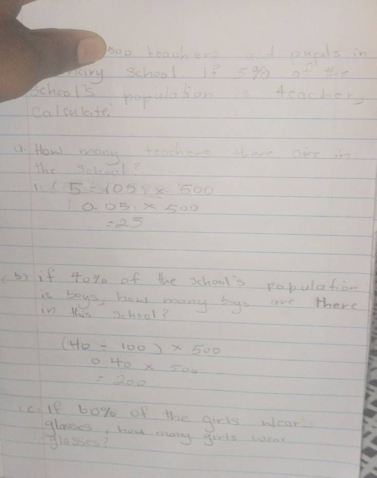 5oo teachers ad puals in 
mary school, if 5% of the 
School's populason is teacher 
calculante, 
a How many teachers there aire is 
the School?
11(5/ 105)* 500
0.051* 500
=25
b) if 40% of the school's pobulation 
is boys, how many boys are there 
in this school?
(40/ 100)* 500
0.40* 500
=200
(c.If 60% of the girls wear 
glasses, how many girls wear 
glasses?