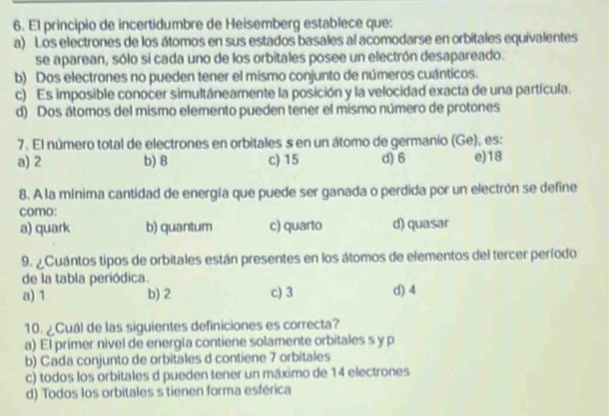 El principio de incertidumbre de Heisemberg establece que:
a) Los electrones de los átomos en sus estados basales al acomodarse en orbitales equivalentes
se aparean, sólo si cada uno de los orbitales posee un electrón desapareado.
b) Dos electrones no pueden tener el mismo conjunto de números cuánticos.
c) Es imposible conocer simultáneamente la posición y la velocidad exacta de una partícula.
d) Dos átomos del mismo elemento pueden tener el mismo número de protones
7. El número total de electrones en orbitales s en un átomo de germanio (Ge), es:
a) 2 b) 8 c) 15 d) 6 e) 18
8. A la mínima cantidad de energía que puede ser ganada o perdida por un electrón se define
como:
a) quark b) quantum c) quarto d) quasar
9. ¿ Cuántos tipos de orbitales están presentes en los átomos de elementos del tercer período
de la tabla periódica.
a) 1 b) 2 c) 3 d) 4
10. ¿Cuál de las siguientes definiciones es correcta?
a) El primer nivel de energía contiene solamente orbitales s y p
b) Cada conjunto de orbitales d contiene 7 orbitales
c) todos los orbitales d pueden tener un máximo de 14 electrones
d) Todos los orbitales s tienen forma esférica