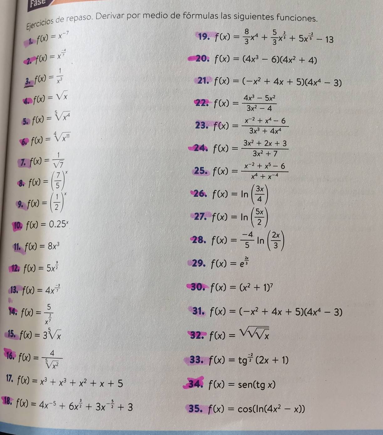 Fase
Ejercicios de repaso. Derivar por medio de fórmulas las siguientes funciones.
19.
1. f(x)=x^(-7) f(x)= 8/3 x^4+ 5/3 x^(frac 2)3+5x^(frac -2)5-13
f(x)=x^(frac -4)7
20. f(x)=(4x^3-6)(4x^2+4)
3. f(x)= 1/x^3  21. f(x)=(-x^2+4x+5)(4x^4-3)
f(x)=sqrt(x)
22. f(x)= (4x^3-5x^2)/3x^2-4 
53 f(x)=sqrt[5](x^4)
23. f(x)= (x^(-2)+x^4-6)/3x^3+4x^4 
6. f(x)=sqrt[4](x^(11))
24. f(x)= (3x^2+2x+3)/3x^2+7 
1. f(x)= 1/sqrt(7) 
f(x)=( 7/5 )^x
25. f(x)= (x^(-2)+x^5-6)/x^4+x^(-4) 
9. f(x)=( 1/2 )^x
26. f(x)=ln ( 3x/4 )
27. f(x)=ln ( 5x/2 )
10, f(x)=0.25^x
11. f(x)=8x^3
28. f(x)= (-4)/5 ln ( 2x/3 )
12. f(x)=5x^(frac 9)2
29. f(x)=e^(frac 2x)3
13. f(x)=4x^(frac -3)7 30. f(x)=(x^2+1)^7
14. f(x)=frac 5x^(frac 2)7 31. f(x)=(-x^2+4x+5)(4x^4-3)
15. f(x)=3sqrt[5](x) 32. f(x)=sqrt(sqrt sqrt x)
16. f(x)= 4/sqrt[5](x^2) 
33. f(x)=tg^(frac -2)2(2x+1)
17. f(x)=x^3+x^3+x^2+x+5
34. f(x)=sen (tg x)
18. f(x)=4x^(-5)+6x^(frac 3)2+3x^(-frac 5)2+3
35. f(x)=cos (ln (4x^2-x))