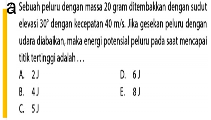 Sebuah peluru dengan massa 20 gram ditembakkan dengan sudut
elevasi 30° dengan kecepatan 40 m/s. Jika gesekan peluru dengan
udara diabaikan, maka energi potensial peluru pada saat mencapai
titik tertinggi adalah . . .
A. 2J D. 6 J
B. 4 J E. 8 J
C. 5 J