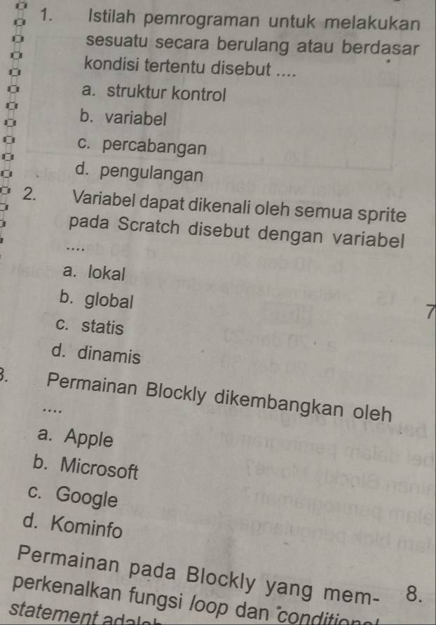 Istilah pemrograman untuk melakukan
sesuatu secara berulang atau berdasar
kondisi tertentu disebut ....
a. struktur kontrol
b. variabel
c. percabangan
d. pengulangan
2. Variabel dapat dikenali oleh semua sprite
pada Scratch disebut dengan variabel
…
a. lokal
b. global
7
c. statis
d. dinamis
B. Permainan Blockly dikembangkan oleh
...
a. Apple
b. Microsoft
c. Google
d. Kominfo
Permainan pada Blockly yang mem- 8.
perkenalkan fungsi loop dan condition
statement adalo