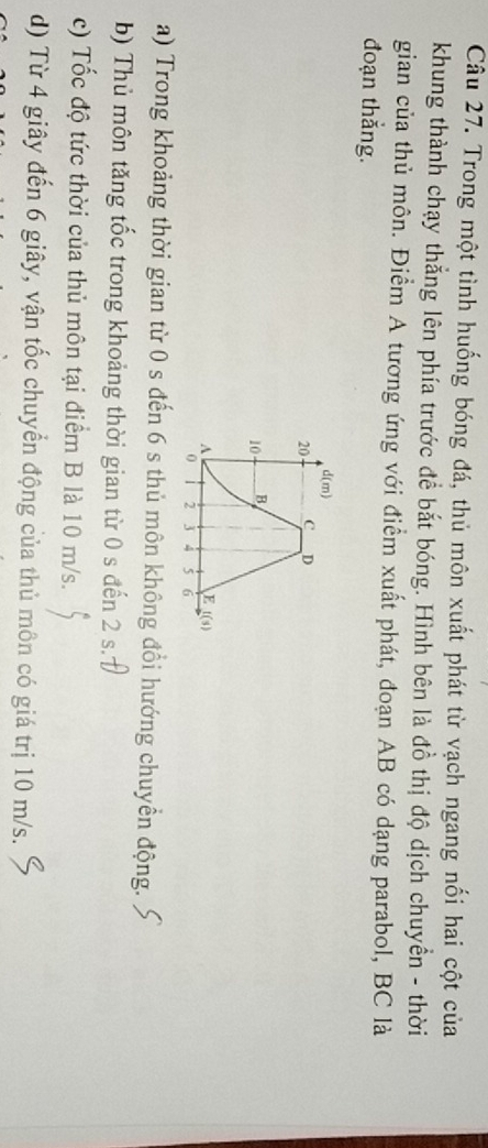 Trong một tình huống bóng đá, thủ môn xuất phát từ vạch ngang nối hai cột của
khung thành chạy thẳng lên phía trước để bắt bóng. Hình bên là đồ thị độ dịch chuyền - thời
gian của thủ môn. Điểm A tương ứng với điểm xuất phát, đoạn AB có dạng parabol, BC là
đoạn thắng.
a) Trong khoảng thời gian từ 0 s đến 6 s thủ môn không đổi hướng chuyền động.
b) Thủ môn tăng tốc trong khoảng thời gian từ 0 s đến 2 s.7
c) Tốc độ tức thời của thủ môn tại điểm B là 10 m/s.
d) Từ 4 giây đến 6 giây, vận tốc chuyển động của thủ môn có giá trị 10 m/s.