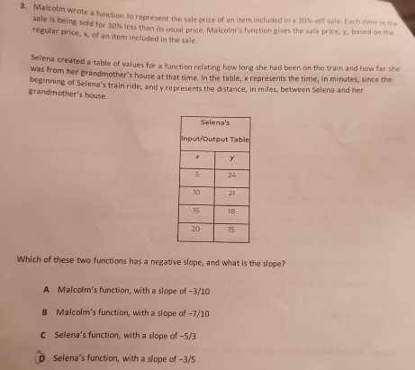 Malcolm wrote a function to represent the sale price of an item included in a 30% -off sale. Each item in the
sale is being sold for 30% less than its usual price. Malcolm's function gives the sale price, y, based on the
regular price, x, of an item included in the sale.
Selena created a table of values for a function relating how long she had been on the train and how far she
was from her grandmother's house at that time. In the table, x represents the time, in minutes, since the
beginning of Selena's train ride, and y represents the distance, in miles, between Selena and her
grandmother's house.
Which of these two functions has a negative slope, and what is the slope?
A Malcolm's function, with a slope of -3/10
B Malcolm's function, with a slope of -7/10
C Selena’s function, with a slope of -5/3
D Selena's function, with a slope of -3/5