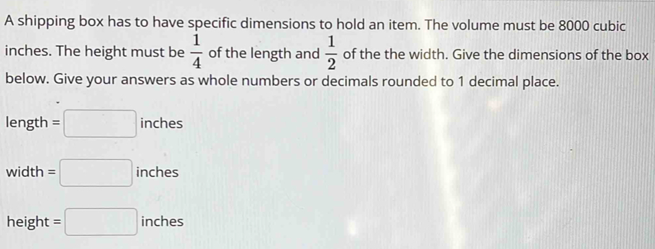 A shipping box has to have specific dimensions to hold an item. The volume must be 8000 cubic
inches. The height must be  1/4  of the length and  1/2  of the the width. Give the dimensions of the box 
below. Give your answers as whole numbers or decimals rounded to 1 decimal place. 
length =□ inches
width =□ inches
height =□ inches