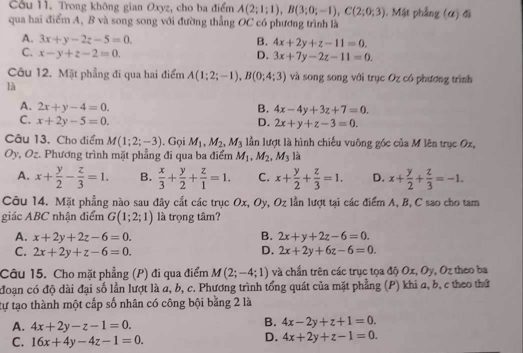 Trong không gian Oxyz, cho ba điểm A(2;1;1),B(3;0;-1),C(2;0;3). Mặt phẳng (α) đi
qua hai điểm A, B và song song với đường thẳng OC có phương trình là
A. 3x+y-2z-5=0. B. 4x+2y+z-11=0.
C. x-y+z-2=0. D. 3x+7y-2z-11=0.
Câu 12. Mặt phẳng đi qua hai điểm A(1;2;-1),B(0;4;3) và song song với trục Oz có phương trình
là
A. 2x+y-4=0. B. 4x-4y+3z+7=0.
C. x+2y-5=0. D. 2x+y+z-3=0.
Câu 13. Cho điểm M(1;2;-3). Gọi M_1,M_2,M_3 lần lượt là hình chiếu vuông góc của M lên trục Ox,
Oy, Oz. Phương trình mặt phẳng đi qua ba điểm M_1,M_2,M_3 là
A. x+ y/2 - z/3 =1. B.  x/3 + y/2 + z/1 =1. C. x+ y/2 + z/3 =1. D. x+ y/2 + z/3 =-1.
Câu 14. Mặt phẳng nào sau đây cắt các trục Ox, Oy, Oz lần lượt tại các điểm A, B, C sao cho tam
giác ABC nhận điểm G(1;2;1) là trọng tâm?
A. x+2y+2z-6=0. B. 2x+y+2z-6=0.
C. 2x+2y+z-6=0. D. 2x+2y+6z-6=0.
Câu 15. Cho mặt phẳng (P) đi qua điểm M(2;-4;1) và chấn trên các trục tọa độ Ox,0 , Oz theo ba
đoạn có độ dài đại số lần lượt là a, b, c. Phương trình tổng quát của mặt phẳng (P) khi a, b, c theo thứ
tự tạo thành một cấp số nhân có công bội bằng 2 là
A. 4x+2y-z-1=0.
B. 4x-2y+z+1=0.
C. 16x+4y-4z-1=0.
D. 4x+2y+z-1=0.