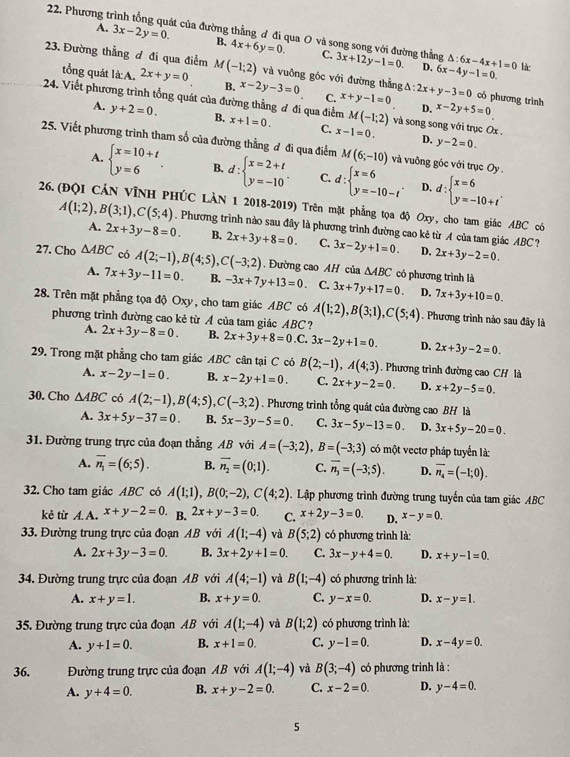 Phương t út của đường thẳng đ đi qua O và song song với đường thẳng
A. 3x-2y=0. B. 4x+6y=0. C. 3x+12y-1=0. △ :6x-4x+1=0
D. 6x-4y-1=0. là:
23. Đường thẳng đ đi qua điểm M(-1;2) và vuông góc với đường thằng △ :2x+y-3=0 có phương trình
tổng quát là A. 2x+y=0 B. x-2y-3=0 C. x+y-1=0 D. x-2y+5=0
24. Viết phương trình tổng quát của đường thẳng đ đi qua điểm x+1=0. C. x-1=0. và song song với trục Ox
A. y+2=0. B.
M(-1;2)
D. y-2=0.
25. Viết phương trình tham số của đường thằng đ đi qua điểm M(6;-10) và vuông gốc với trục Oy
A. beginarrayl x=10+t y=6endarray. . B. d:beginarrayl x=2+t y=-10endarray. . C. d:beginarrayl x=6 y=-10-tendarray. . D. d:beginarrayl x=6 y=-10+tendarray. .
26. (ĐQI CÁN VĩNH PHÚC LÀN 1 2018-2019) Trên mặt phẳng tọa độ Oxy, cho tam giác ABC có
A(1;2),B(3;1),C(5;4). Phương trình nào sau đây là phương trình đường cao kẻ từ A của tam giác ABC?
A. 2x+3y-8=0. B. 2x+3y+8=0. C. 3x-2y+1=0. D. 2x+3y-2=0.
27. Cho △ ABC có A(2;-1),B(4;5),C(-3;2). Đường cao AH của △ ABC có phương trình là
4. 7x+3y-11=0. B. -3x+7y+13=0. C. 3x+7y+17=0. D. 7x+3y+10=0.
28. Trên mặt phẳng tọa độ Oxy, cho tam giác ABC có A(1;2),B(3;1),C(5;4). Phương trình nào sau đây là
phương trình đường cao kẻ từ A của tam giác ABC ?
A. 2x+3y-8=0. B. 2x+3y+8=0.C.3x-2y+1=0. D. 2x+3y-2=0.
29. Trong mặt phẳng cho tam giác ABC cân tại C có B(2;-1),A(4;3). Phương trình đường cao CH là
A. x-2y-1=0. B. x-2y+1=0. C. 2x+y-2=0. D. x+2y-5=0.
30. Cho △ ABC có A(2;-1),B(4;5),C(-3;2). Phương trình tổng quát của đường cao BH là
A. 3x+5y-37=0. B. 5x-3y-5=0. C. 3x-5y-13=0 D. 3x+5y-20=0.
31. Đường trung trực của đoạn thẳng AB với A=(-3;2),B=(-3;3) có một vectơ pháp tuyến là:
A. overline n_1=(6;5). B. vector n_2=(0;1). C. overline n_3=(-3;5). D. vector n_4=(-1;0).
32. Cho tam giác ABC có A(1;1),B(0;-2),C(4;2). Lập phương trình đường trung tuyến của tam giác ABC
kẻ từ A. A. x+y-2=0 B. 2x+y-3=0. C. x+2y-3=0. D. x-y=0.
33. Đường trung trực của đoạn AB với A(1;-4) và B(5;2) có phương trình là:
A. 2x+3y-3=0. B. 3x+2y+1=0. C. 3x-y+4=0. D. x+y-1=0.
34. Đường trung trực của đoạn AB với A(4;-1) và B(1;-4) có phương trình là:
A. x+y=1. B. x+y=0. C. y-x=0. D. x-y=1.
35. Đường trung trực của đoạn AB với A(1;-4) và B(1;2) có phương trình là:
A. y+1=0. B. x+1=0. C. y-1=0. D. x-4y=0.
36. Đường trung trực của đoạn AB với A(1;-4) và B(3;-4) có phương trình là :
A. y+4=0. B. x+y-2=0. C. x-2=0. D. y-4=0.
5