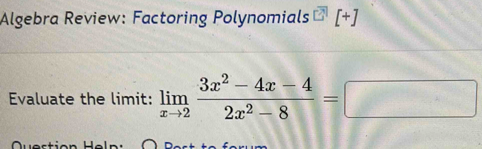 Algebra Review: Factoring Polynomials [+] 
Evaluate the limit: limlimits _xto 2 (3x^2-4x-4)/2x^2-8 =□