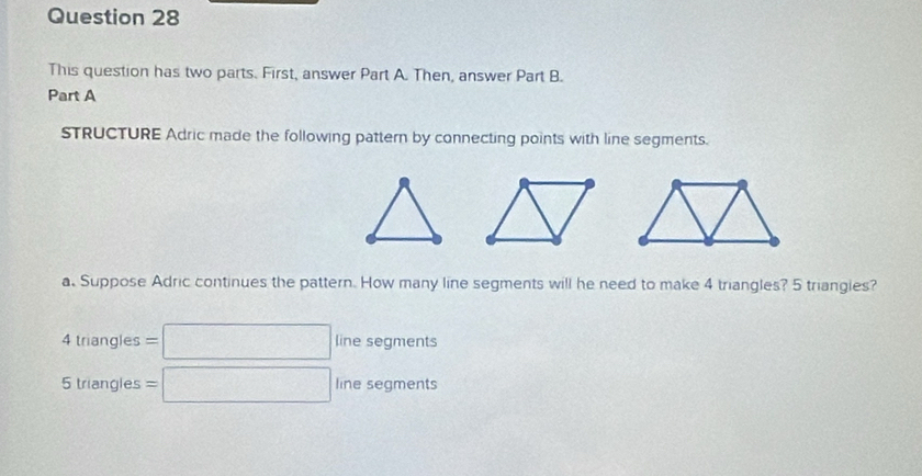 This question has two parts. First, answer Part A. Then, answer Part B.
Part A
STRUCTURE Adric made the following pattern by connecting points with line segments.
a. Suppose Adric continues the pattern. How many line segments will he need to make 4 triangles? 5 triangies?
4triangles=□ line segments
5triangles=□ line segments