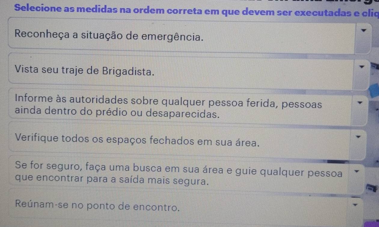 Selecione as medidas na ordem correta em que devem ser executadas e cliq 
Reconheça a situação de emergência. 
Vista seu traje de Brigadista. 
Informe às autoridades sobre qualquer pessoa ferida, pessoas 
ainda dentro do prédio ou desaparecidas. 
Verifique todos os espaços fechados em sua área. 
Se for seguro, faça uma busca em sua área e guie qualquer pessoa 
que encontrar para a saída mais segura. 
Reúnam-se no ponto de encontro.