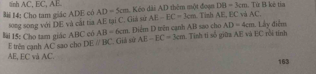 tính AC, EC, AE. 
Bài 14: Cho tam giác ADE có AD=5cm. Kéo dài AD thêm một đoạn DB=3cm. Từ B kẻ tia 
song song với DE và cắt tia AE tại C. Giả sử AE-EC=3cm. Tính AE, EC và AC. 
Bài 15: Cho tam giác ABC có AB=6cm. Điểm D trên cạnh AB sao cho AD=4cm. Lấy điểm 
E trên cạnh AC sao cho DE//BC. Giả sử AE-EC=3cm. Tính tỉ số giữa AE và EC rồi tính
AE, EC và AC. 
163