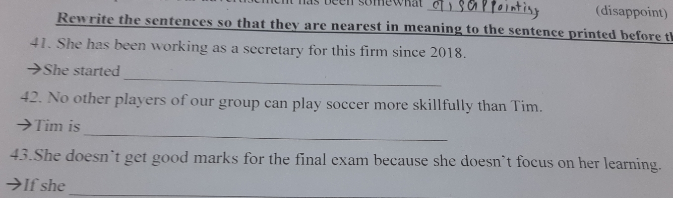 is been somewnat (disappoint) 
Rewrite the sentences so that they are nearest in meaning to the sentence printed before th 
41. She has been working as a secretary for this firm since 2018. 
_ 
→She started 
42. No other players of our group can play soccer more skillfully than Tim. 
_ 
 Tim is 
43.She doesn’t get good marks for the final exam because she doesn’t focus on her learning. 
If she_