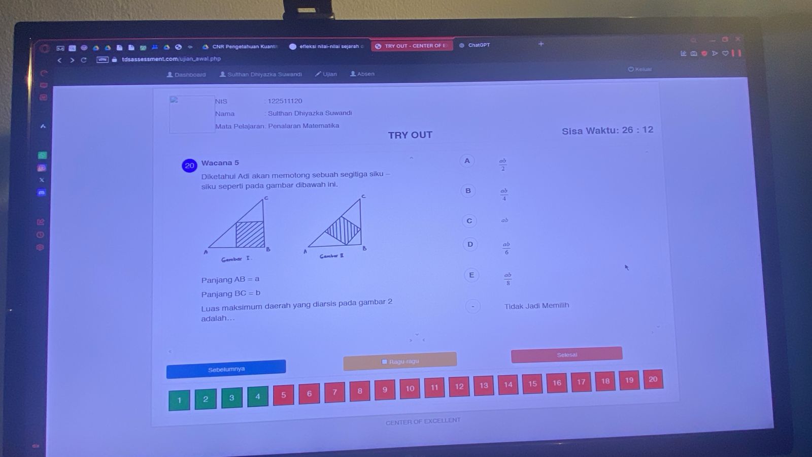 CNR Pengetahuan Kuant ● efleksi nilai-nilai sejarah TRY OUT - CENTER OF E ● ChatGPT
Dashboard Sulthan Dhiyazka Suwandi Absen O Keluar
NIS 122511120
Nama Sulthan Dhiyazka Suwandi
Mata Pelajaran. Penalaran Matematika
TRY OUT Sisa Waktu: 26:12
20 Wacana 5
A  ab/2 
Diketahui Adi akan memotong sebuah segitiga siku -
siku seperti pada gambar dibawah ini.
B  ab/4 
C ab
D  ab/6 
Gambar I . 
Panjang AB=a
E  ab/8 
Panjang BC=b
Luas maksimum daerah yang diarsis pada gambar 2
Tidak Jadi Memilih
adalah...
Sebelumnya Ragu-ragu Selesai
17 19 20
1 2 3 4 5 6 7 8 9 10 11 12 13 14 15 16 18
CENTER OF EXCELLENT