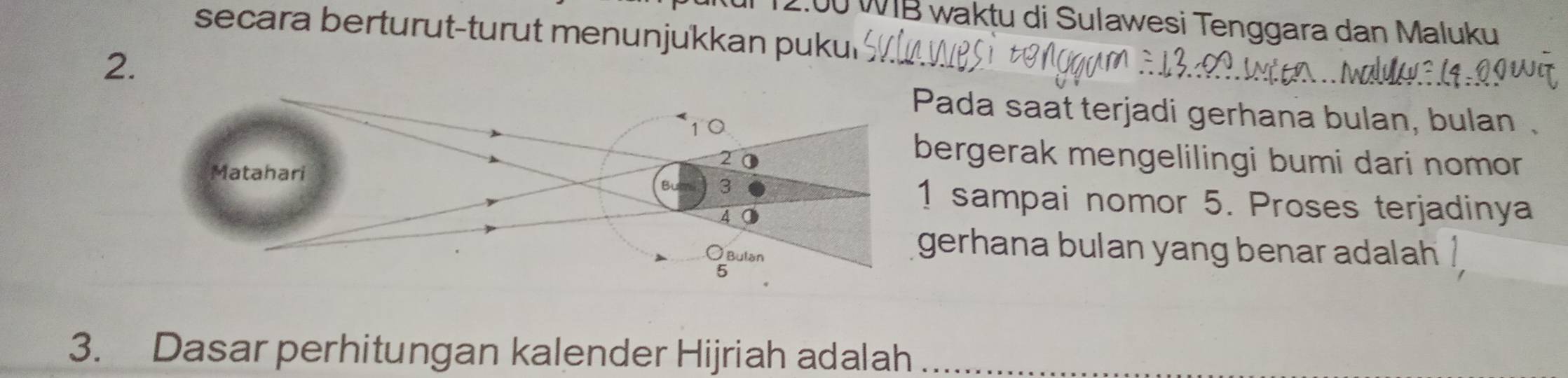 2.00 WIB waktu di Sulawesi Tenggara dan Maluku 
secara berturut-turut menunjukkan puku 
2. 
ada saat terjadi gerhana bulan, bulan . 
ergerak mengelilingi bumi dari nomor 
sampai nomor 5. Proses terjadinya 
erhana bulan yang benar adalah . 
3. Dasar perhitungan kalender Hijriah adalah_