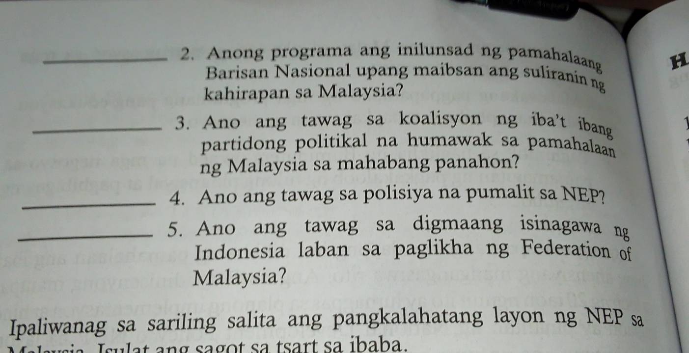 Anong programa ang inilunsad ng pamahalaang 
H 
Barisan Nasional upang maibsan ang suliranin ng 
kahirapan sa Malaysia? 
_3. Ano ang tawag sa koalisyon ng iba't ibang 
partidong politikal na humawak sa pamahalaan 
ng Malaysia sa mahabang panahon? 
_4. Ano ang tawag sa polisiya na pumalit sa NEP? 
_5. Ano ang tawag sa digmaang isinagawa ng 
Indonesia laban sa paglikha ng Federation of 
Malaysia? 
Ipaliwanag sa sariling salita ang pangkalahatang layon ng NEP sa 
Isulat ang sagot sa tsart sa ibaba.