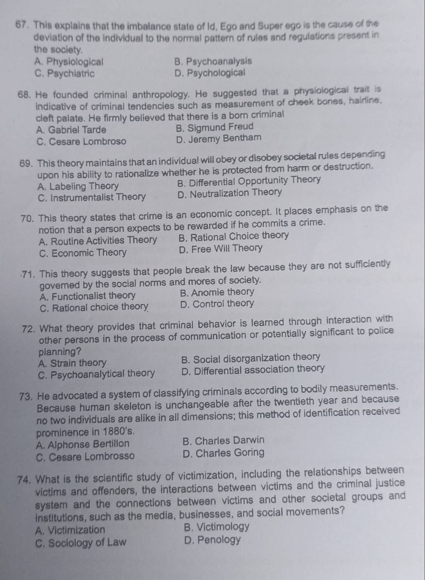 This explains that the imbalance state of Id, Ego and Super ego is the cause of the
deviation of the individual to the normal pattern of rules and regulations present in
the society.
A. Physiological B. Psychoanalysis
C. Psychiatric D. Psychological
68. He founded criminal anthropology. He suggested that a physiological trait is
indicative of criminal tendencies such as measurement of cheek bones, hairine,
cleft palate. He firmly believed that there is a born criminal
A. Gabriel Tarde B. Sigmund Freud
C. Cesare Lombroso D. Jeremy Bentham
69. This theory maintains that an individual will obey or disobey societal rules depending
upon his ability to rationalize whether he is protected from harm or destruction.
A. Labeling Theory B. Differential Opportunity Theory
C. Instrumentalist Theory D. Neutralization Theory
70. This theory states that crime is an economic concept. It places emphasis on the
notion that a person expects to be rewarded if he commits a crime.
A. Routine Activities Theory B. Rational Choice theory
C. Economic Theory D. Free Will Theory
71. This theory suggests that people break the law because they are not sufficiently
governed by the social norms and mores of society.
A. Functionalist theory B. Anomie theory
C. Rational choice theory D. Control theory
72. What theory provides that criminal behavior is learned through interaction with
other persons in the process of communication or potentially significant to police
planning?
A. Strain theory B. Social disorganization theory
C. Psychoanalytical theory D. Differential association theory
73. He advocated a system of classifying criminals according to bodily measurements.
Because human skeleton is unchangeable after the twentieth year and because
no two individuals are alike in all dimensions; this method of identification received
prominence in 1880's.
A. Alphonse Bertillon B. Charles Darwin
C. Cesare Lombrosso D. Charles Goring
74. What is the scientific study of victimization, including the relationships between
victims and offenders, the interactions between victims and the criminal justice
system and the connections between victims and other societal groups and
institutions, such as the media, businesses, and social movements?
A. Victimization B. Victimology
C. Sociology of Law D. Penology